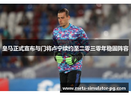 皇马正式宣布与门将卢宁续约至二零三零年稳固阵容