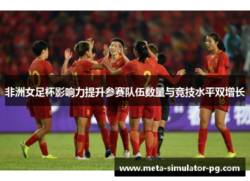 非洲女足杯影响力提升参赛队伍数量与竞技水平双增长